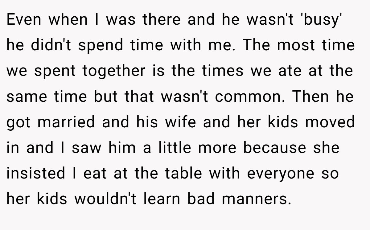 Even when I was there and he wasn't 'busy' he didn't spend time with me. The most time we spent together is the times we ate at the same time but that wasn't common. Then he got married and his wife and her kids moved in and I saw him a little more because she insisted I eat at the table with everyone so her kids wouldn't learn bad manners.