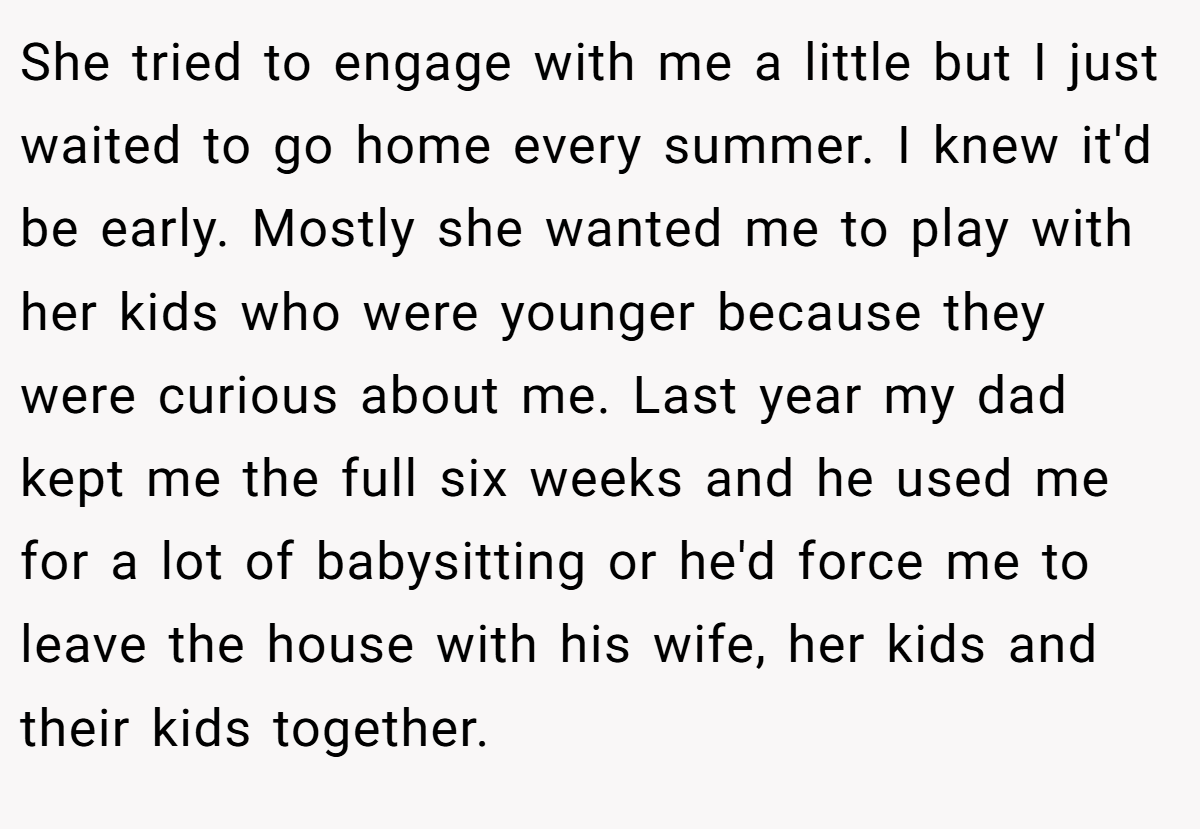 She tried to engage with me a little but I just waited to go home every summer. I knew it'd be early. Mostly she wanted me to play with her kids who were younger because they were curious about me. Last year my dad kept me the full six weeks and he used me for a lot of babysitting or he'd force me to leave the house with his wife, her kids and their kids together.