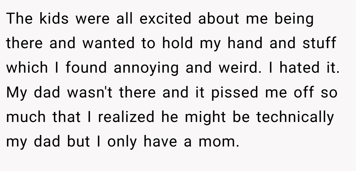 The kids were all excited about me being there and wanted to hold my hand and stuff which I found annoying and weird. I hated it. My dad wasn't there and it pissed me off so much that I realized he might be technically my dad but I only have a mom.