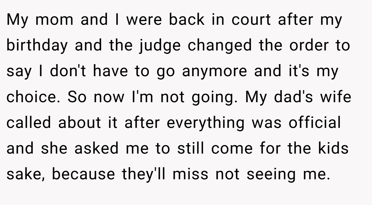 My mom and I were back in court after my birthday and the judge changed the order to say I don't have to go anymore and it's my choice. So now I'm not going. My dad's wife called about it after everything was official and she asked me to still come for the kids sake, because they'll miss not seeing me.