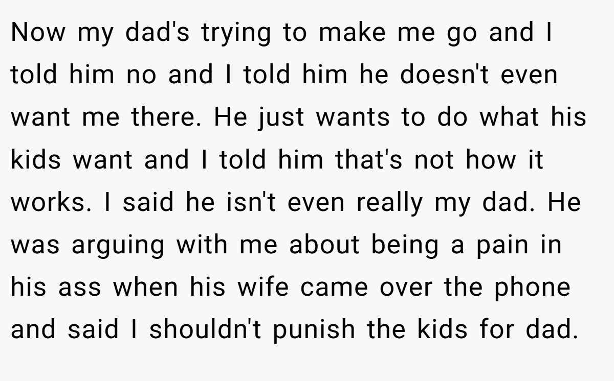 Now my dad's trying to make me go and I told him no and I told him he doesn't even want me there. He just wants to do what his kids want and I told him that's not how it works. I said he isn't even really my dad. He was arguing with me about being a pain in his ass when his wife came over the phone and said I shouldn't punish the kids for dad.
