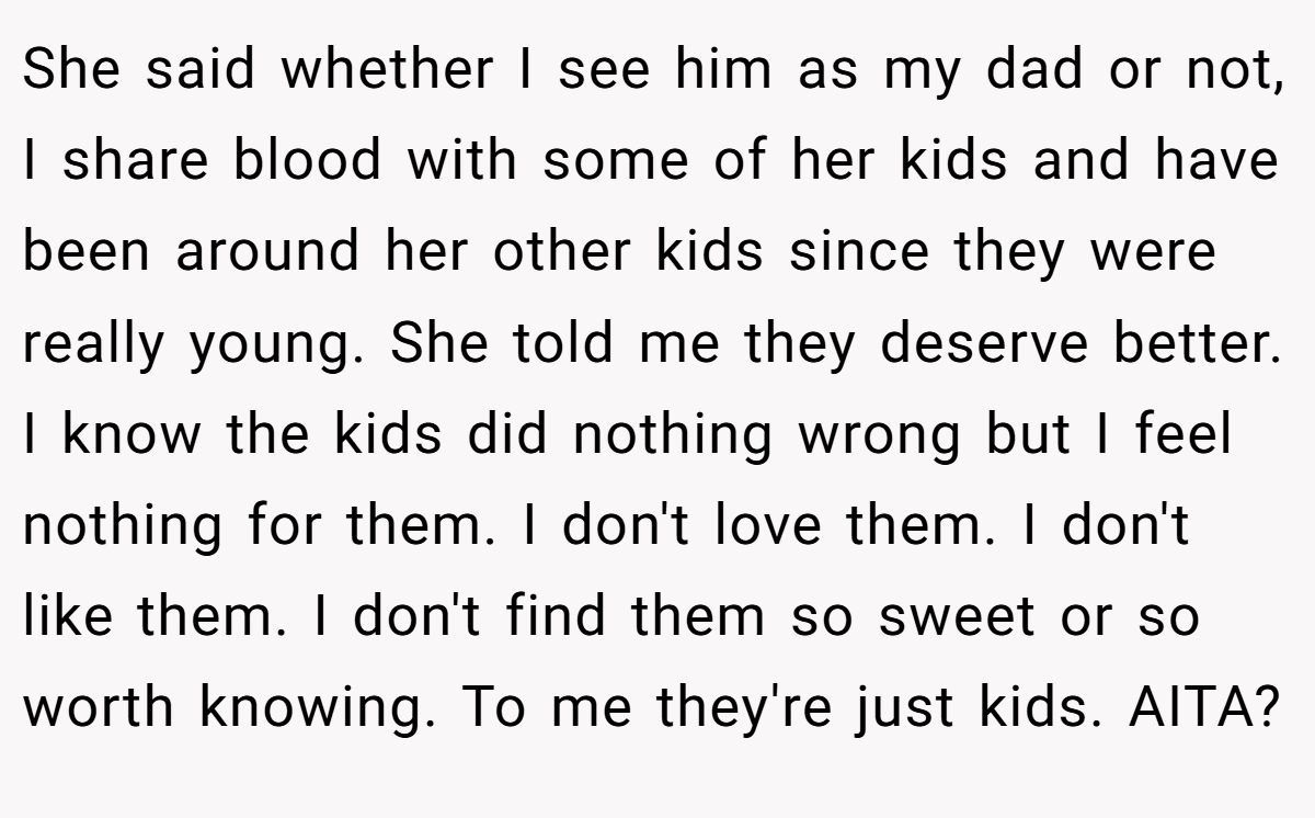 She said whether I see him as my dad or not, I share blood with some of her kids and have been around her other kids since they were really young. She told me they deserve better. I know the kids did nothing wrong but I feel nothing for them. I don't love them. I don't like them. I don't find them so sweet or so worth knowing. To me they're just kids. AITA?