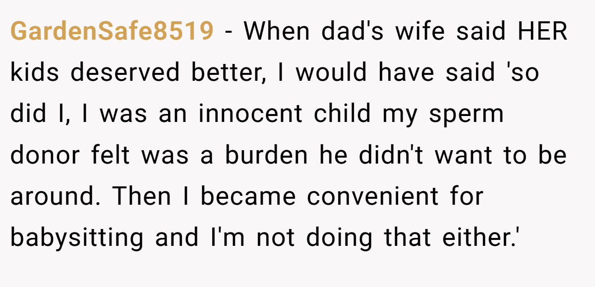 GardenSafe8519 − When dad's wife said HER kids deserved better, I would have said 'so did I, I was an innocent child my sperm donor felt was a burden he didn't want to be around. Then I became convenient for babysitting and I'm not doing that either.'