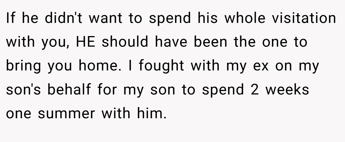 If he didn't want to spend his whole visitation with you, HE should have been the one to bring you home. I fought with my ex on my son's behalf for my son to spend 2 weeks one summer with him.