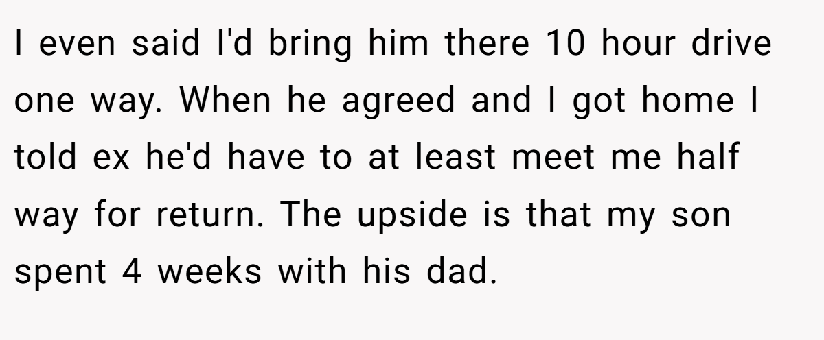 I even said I'd bring him there 10 hour drive one way. When he agreed and I got home I told ex he'd have to at least meet me half way for return. The upside is that my son spent 4 weeks with his dad.