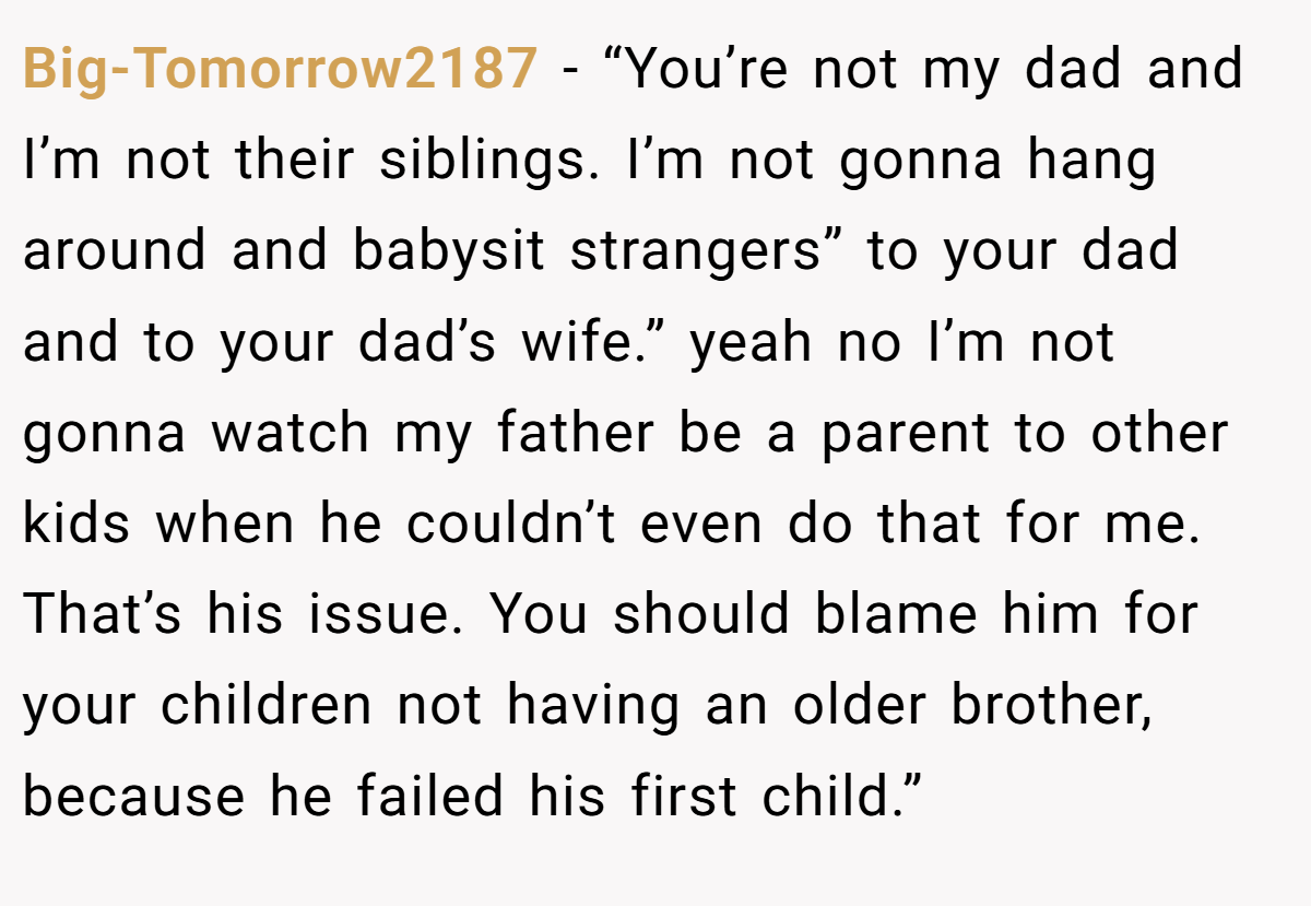 Big-Tomorrow2187 − “You’re not my dad and I’m not their siblings. I’m not gonna hang around and babysit strangers” to your dad and to your dad’s wife.” yeah no I’m not gonna watch my father be a parent to other kids when he couldn’t even do that for me. That’s his issue. You should blame him for your children not having an older brother, because he failed his first child.”