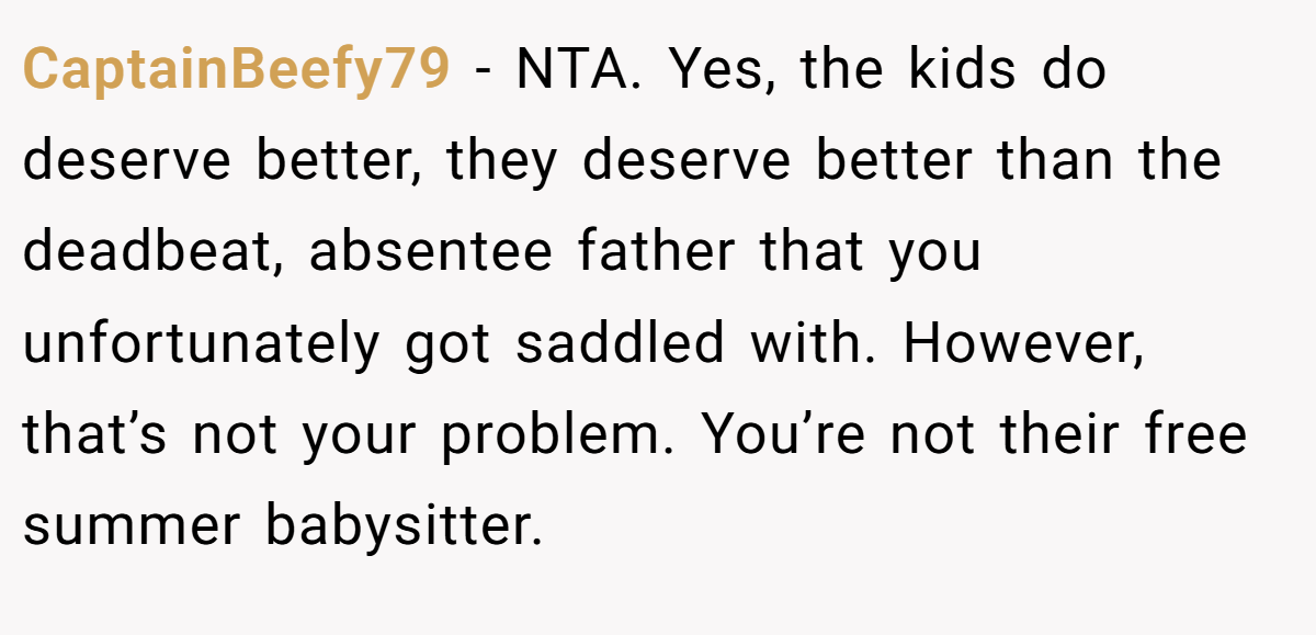 CaptainBeefy79 − NTA. Yes, the kids do deserve better, they deserve better than the deadbeat, absentee father that you unfortunately got saddled with. However, that’s not your problem. You’re not their free summer babysitter.