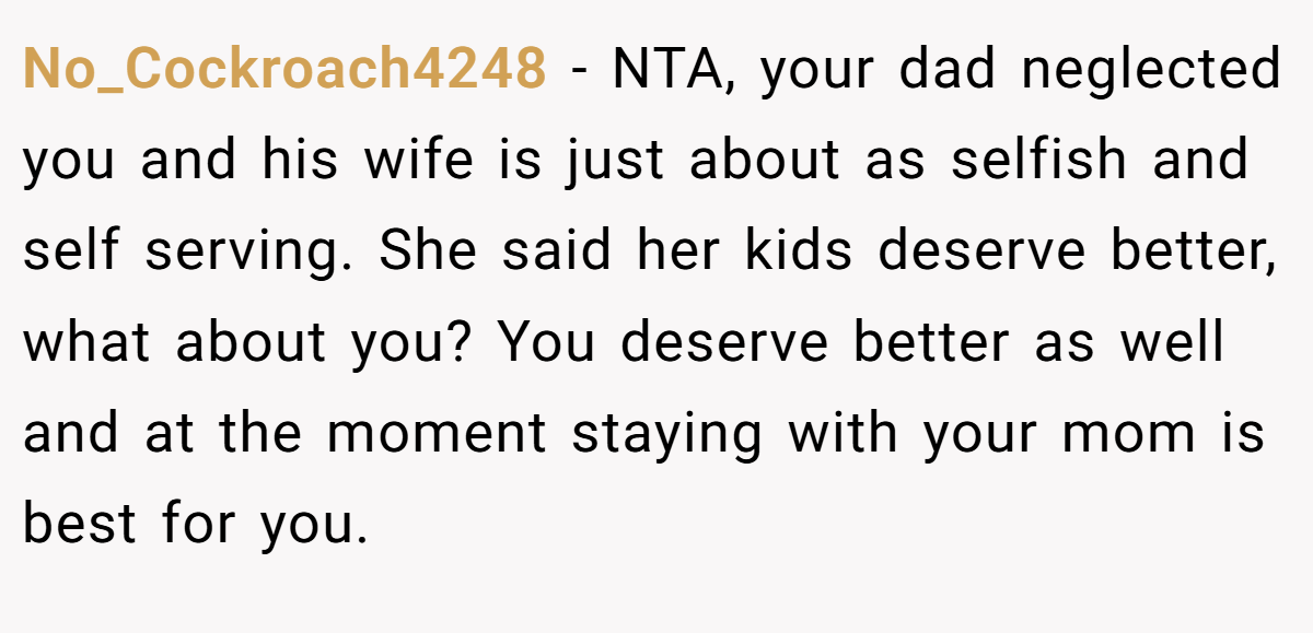 No_Cockroach4248 − NTA, your dad neglected you and his wife is just about as selfish and self serving. She said her kids deserve better, what about you? You deserve better as well and at the moment staying with your mom is best for you.