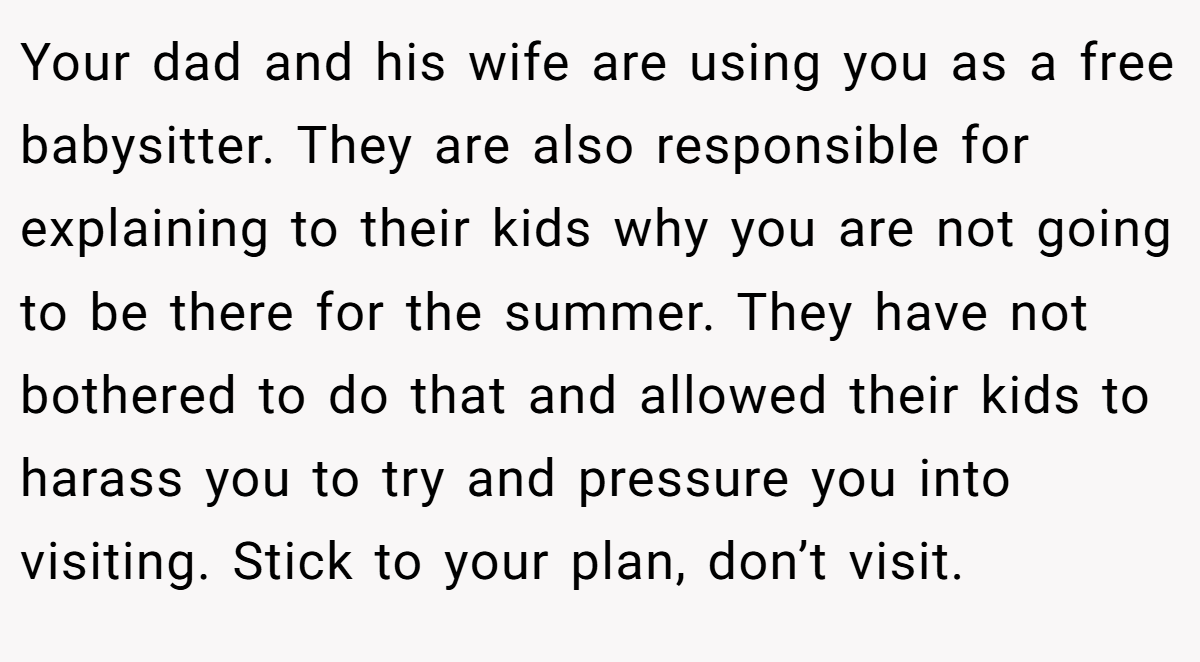 Your dad and his wife are using you as a free babysitter. They are also responsible for explaining to their kids why you are not going to be there for the summer. They have not bothered to do that and allowed their kids to harass you to try and pressure you into visiting. Stick to your plan, don’t visit.