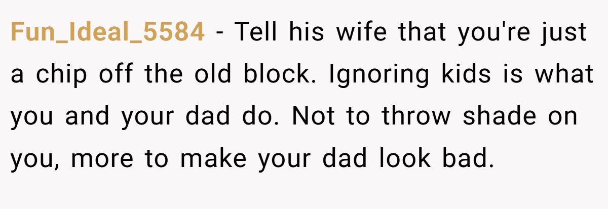 Fun_Ideal_5584 − Tell his wife that you're just a chip off the old block. Ignoring kids is what you and your dad do. Not to throw shade on you, more to make your dad look bad.