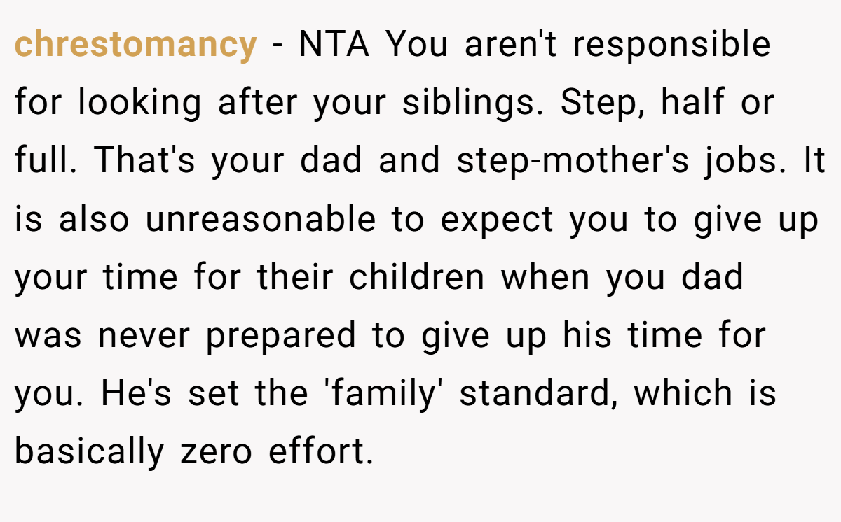 chrestomancy − NTA You aren't responsible for looking after your siblings. Step, half or full. That's your dad and step-mother's jobs. It is also unreasonable to expect you to give up your time for their children when you dad was never prepared to give up his time for you. He's set the 'family' standard, which is basically zero effort.
