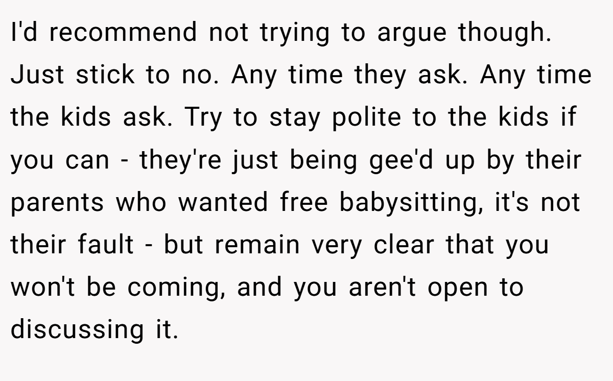 I'd recommend not trying to argue though. Just stick to no. Any time they ask. Any time the kids ask. Try to stay polite to the kids if you can - they're just being gee'd up by their parents who wanted free babysitting, it's not their fault - but remain very clear that you won't be coming, and you aren't open to discussing it.