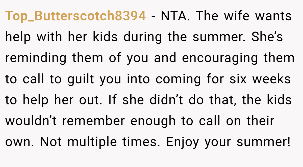 Top_Butterscotch8394 − NTA. The wife wants help with her kids during the summer. She’s reminding them of you and encouraging them to call to guilt you into coming for six weeks to help her out. If she didn’t do that, the kids wouldn’t remember enough to call on their own. Not multiple times. Enjoy your summer!