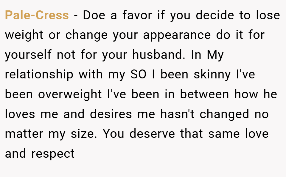 Pale-Cress − Doe a favor if you decide to lose weight or change your appearance do it for yourself not for your husband. In My relationship with my SO I been skinny I've been overweight I've been in between how he loves me and desires me hasn't changed no matter my size. You deserve that same love and respect