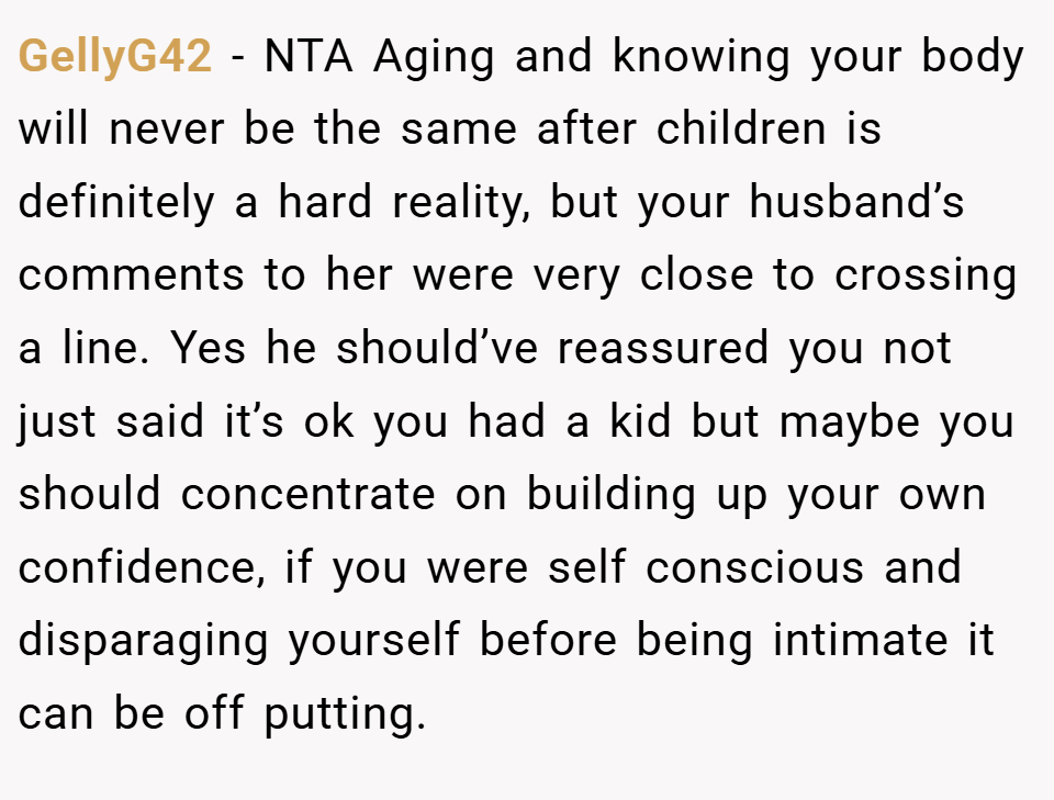 GellyG42 − NTA Aging and knowing your body will never be the same after children is definitely a hard reality, but your husband’s comments to her were very close to crossing a line. Yes he should’ve reassured you not just said it’s ok you had a kid but maybe you should concentrate on building up your own confidence, if you were self conscious and disparaging yourself before being intimate it can be off putting.