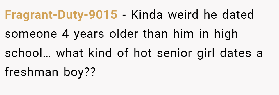Fragrant-Duty-9015 − Kinda weird he dated someone 4 years older than him in high school… what kind of hot senior girl dates a freshman boy??