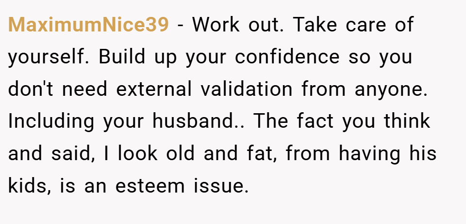 MaximumNice39 − Work out. Take care of yourself. Build up your confidence so you don't need external validation from anyone. Including your husband.. The fact you think and said, I look old and fat, from having his kids, is an esteem issue.