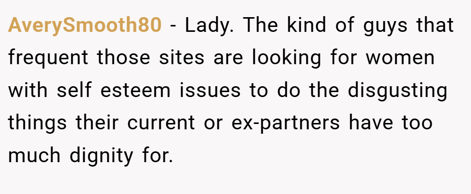 AverySmooth80 − Lady. The kind of guys that frequent those sites are looking for women with self esteem issues to do the disgusting things their current or ex-partners have too much dignity for.