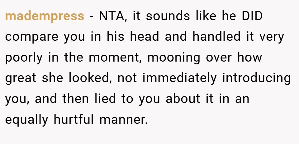 madempress − NTA, it sounds like he DID compare you in his head and handled it very poorly in the moment, mooning over how great she looked, not immediately introducing you, and then lied to you about it in an equally hurtful manner.