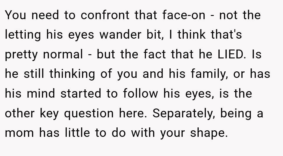 You need to confront that face-on - not the letting his eyes wander bit, I think that's pretty normal - but the fact that he LIED. Is he still thinking of you and his family, or has his mind started to follow his eyes, is the other key question here. Separately, being a mom has little to do with your shape.
