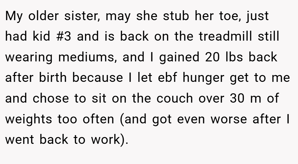 My older sister, may she stub her toe, just had kid #3 and is back on the treadmill still wearing mediums, and I gained 20 lbs back after birth because I let ebf hunger get to me and chose to sit on the couch over 30 m of weights too often (and got even worse after I went back to work).