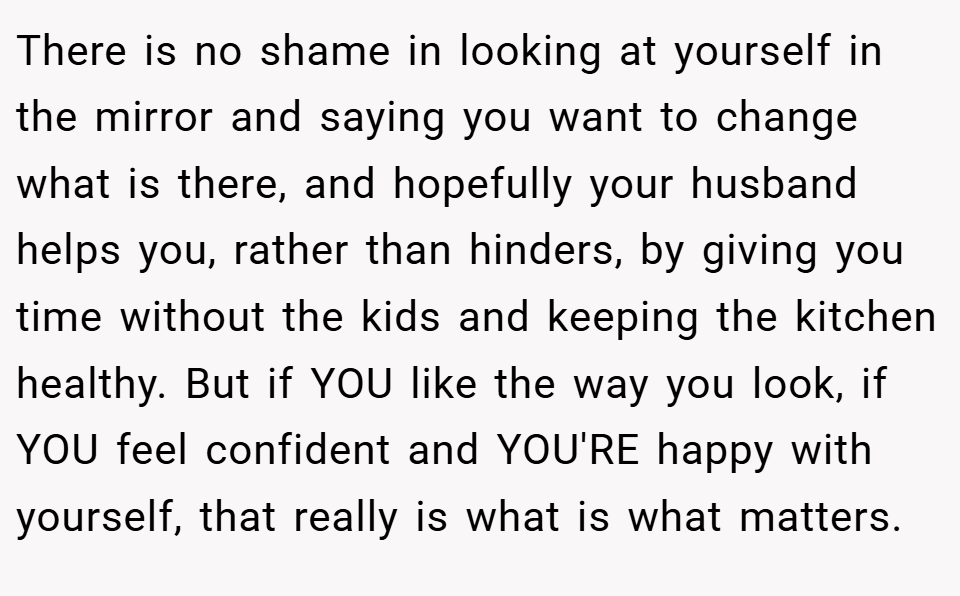 There is no shame in looking at yourself in the mirror and saying you want to change what is there, and hopefully your husband helps you, rather than hinders, by giving you time without the kids and keeping the kitchen healthy. But if YOU like the way you look, if YOU feel confident and YOU'RE happy with yourself, that really is what is what matters.