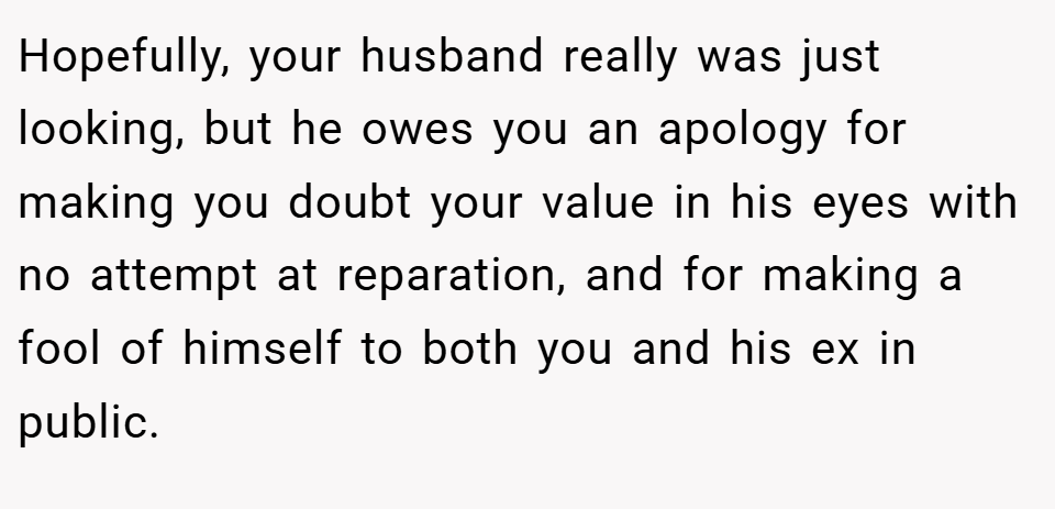 Hopefully, your husband really was just looking, but he owes you an apology for making you doubt your value in his eyes with no attempt at reparation, and for making a fool of himself to both you and his ex in public.