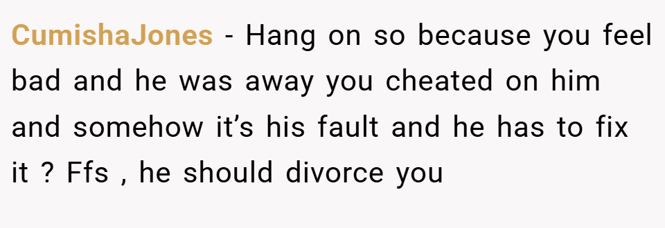 CumishaJones − Hang on so because you feel bad and he was away you cheated on him and somehow it’s his fault and he has to fix it ? Ffs , he should divorce you