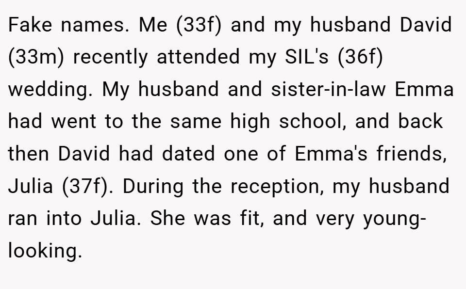 Fake names. Me (33f) and my husband David (33m) recently attended my SIL's (36f) wedding. My husband and sister-in-law Emma had went to the same high school, and back then David had dated one of Emma's friends, Julia (37f). During the reception, my husband ran into Julia. She was fit, and very young-looking.