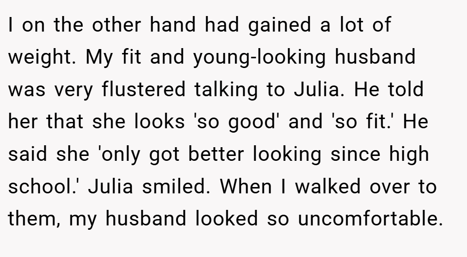 I on the other hand had gained a lot of weight. My fit and young-looking husband was very flustered talking to Julia. He told her that she looks 'so good' and 'so fit.' He said she 'only got better looking since high school.' Julia smiled. When I walked over to them, my husband looked so uncomfortable.