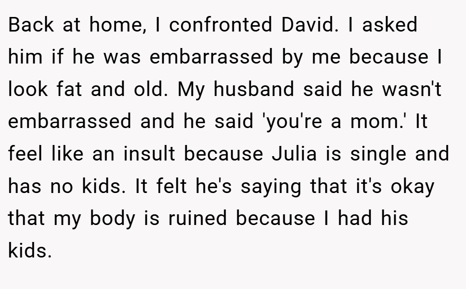 Back at home, I confronted David. I asked him if he was embarrassed by me because I look fat and old. My husband said he wasn't embarrassed and he said 'you're a mom.' It feel like an insult because Julia is single and has no kids. It felt he's saying that it's okay that my body is ruined because I had his kids.