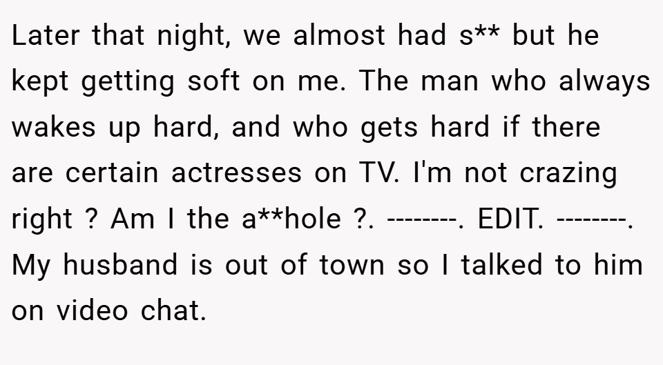 Later that night, we almost had s** but he kept getting soft on me. The man who always wakes up hard, and who gets hard if there are certain actresses on TV. I'm not crazing right ? Am I the a**hole ?. --------. EDIT. --------. My husband is out of town so I talked to him on video chat.