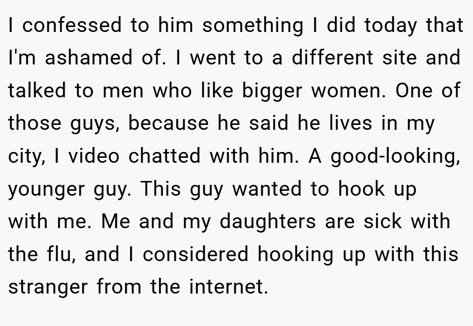 I confessed to him something I did today that I'm ashamed of. I went to a different site and talked to men who like bigger women. One of those guys, because he said he lives in my city, I video chatted with him. A good-looking, younger guy. This guy wanted to hook up with me. Me and my daughters are sick with the flu, and I considered hooking up with this stranger from the internet.
