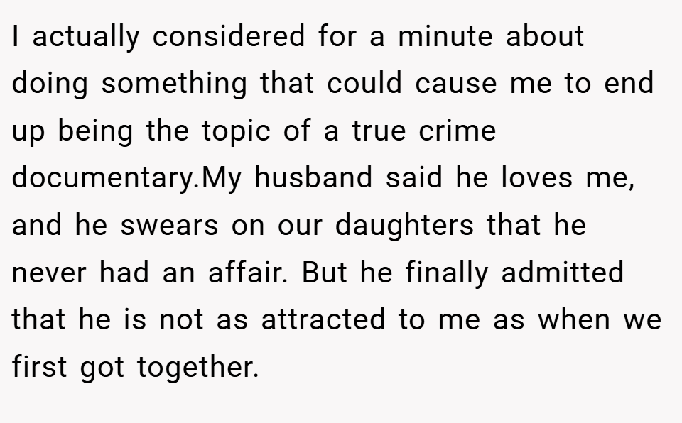 I actually considered for a minute about doing something that could cause me to end up being the topic of a true crime documentary.My husband said he loves me, and he swears on our daughters that he never had an affair. But he finally admitted that he is not as attracted to me as when we first got together.