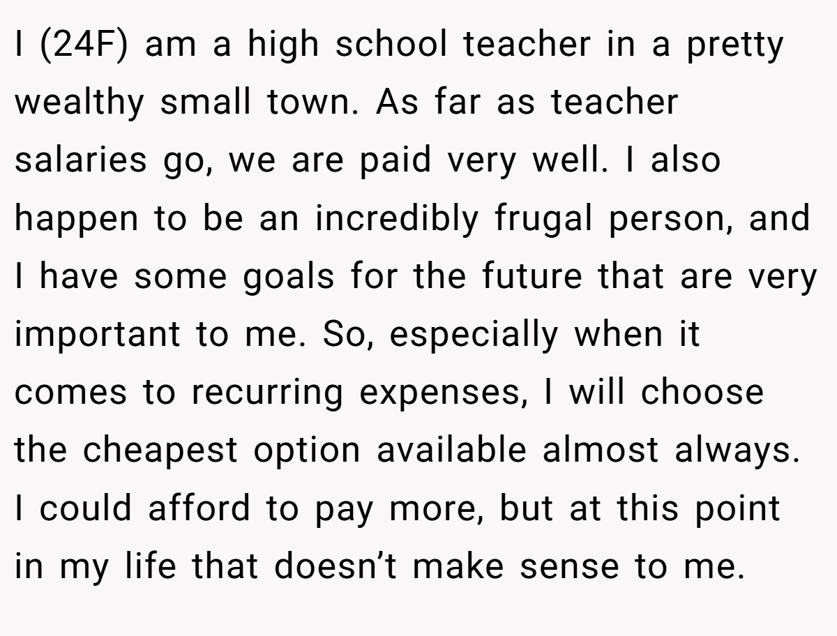 I (24F) am a high school teacher in a pretty wealthy small town. As far as teacher salaries go, we are paid very well. I also happen to be an incredibly frugal person, and I have some goals for the future that are very important to me. So, especially when it comes to recurring expenses, I will choose the cheapest option available almost always. I could afford to pay more, but at this point in my life that doesn’t make sense to me.