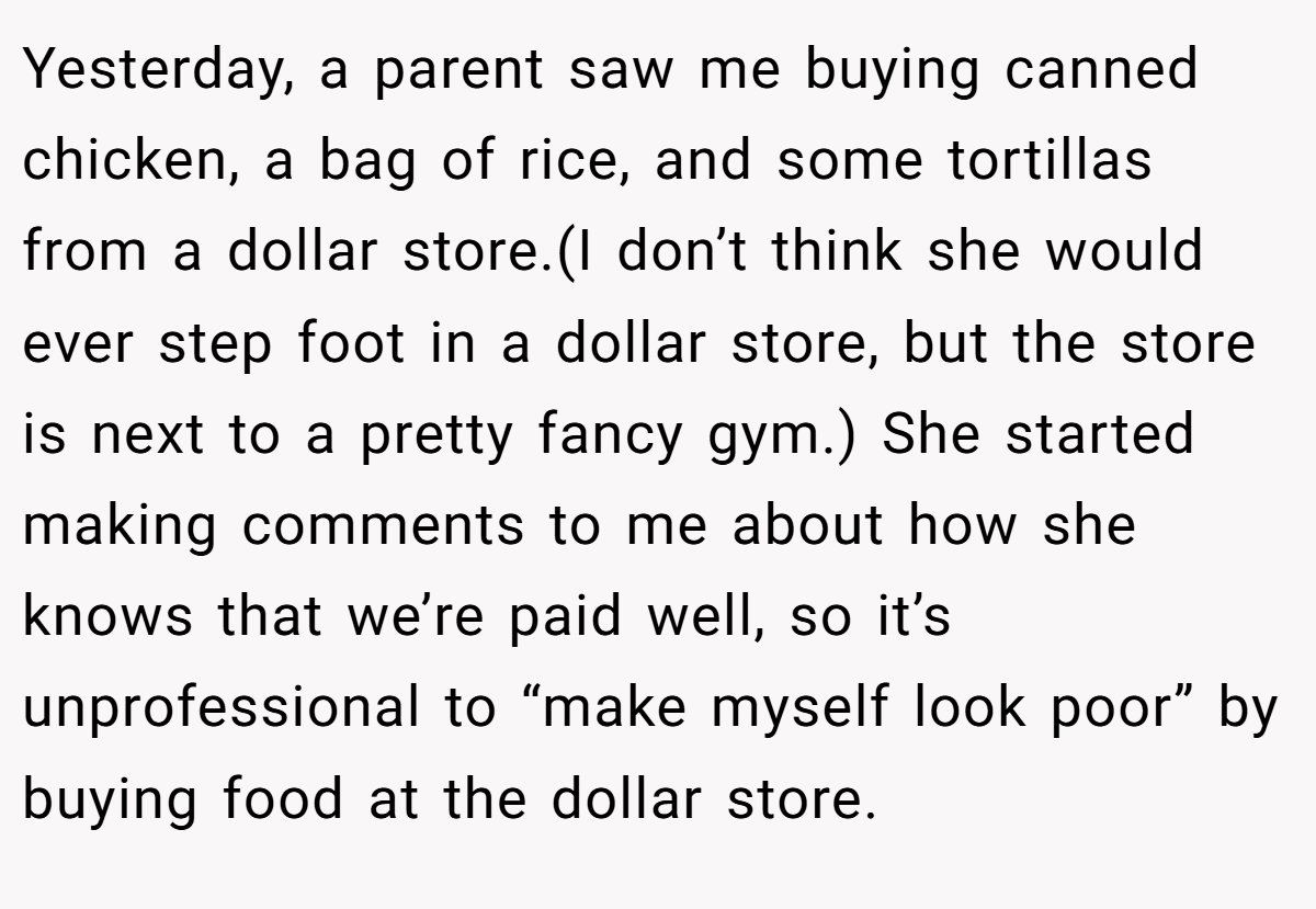 Yesterday, a parent saw me buying canned chicken, a bag of rice, and some tortillas from a dollar store.(I don’t think she would ever step foot in a dollar store, but the store is next to a pretty fancy gym.) She started making comments to me about how she knows that we’re paid well, so it’s unprofessional to “make myself look poor” by buying food at the dollar store.
