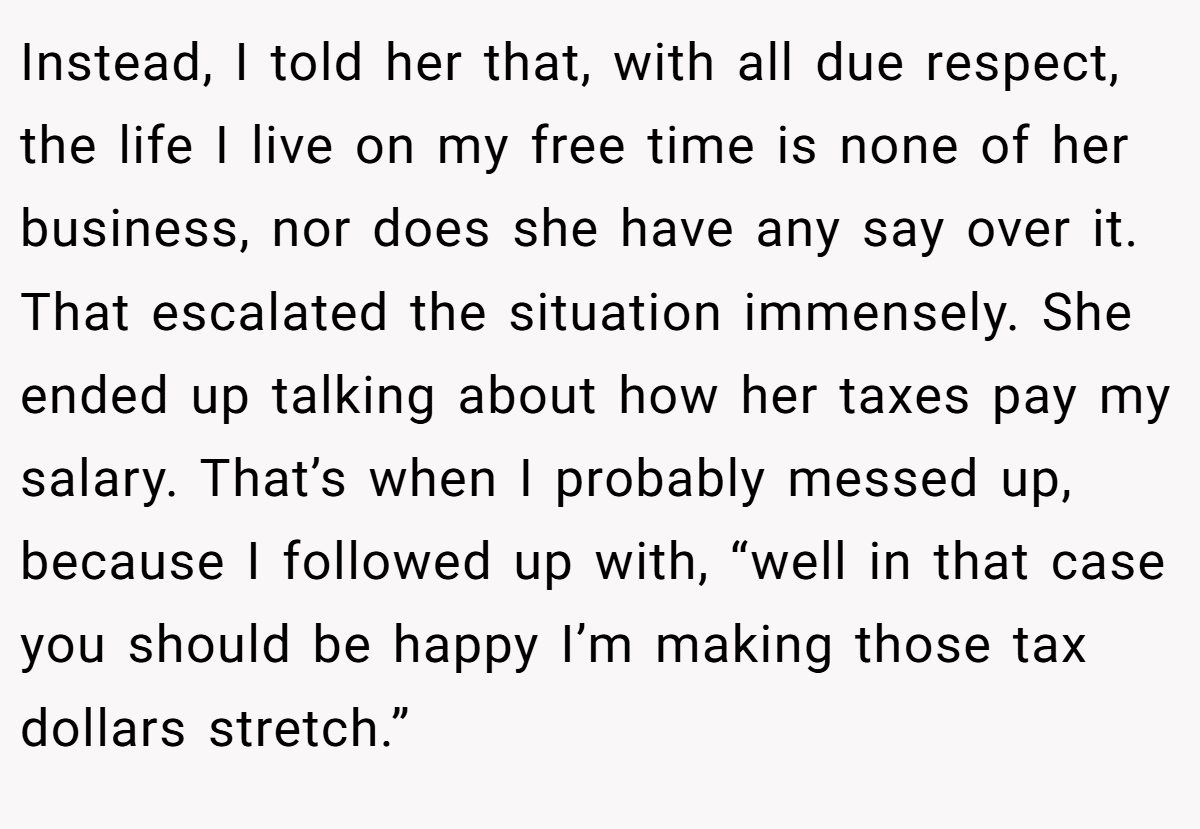 Instead, I told her that, with all due respect, the life I live on my free time is none of her business, nor does she have any say over it. That escalated the situation immensely. She ended up talking about how her taxes pay my salary. That’s when I probably messed up, because I followed up with, “well in that case you should be happy I’m making those tax dollars stretch.”