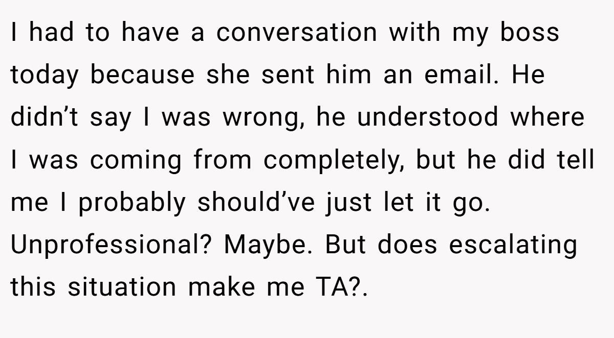 I had to have a conversation with my boss today because she sent him an email. He didn’t say I was wrong, he understood where I was coming from completely, but he did tell me I probably should’ve just let it go. Unprofessional? Maybe. But does escalating this situation make me TA?.