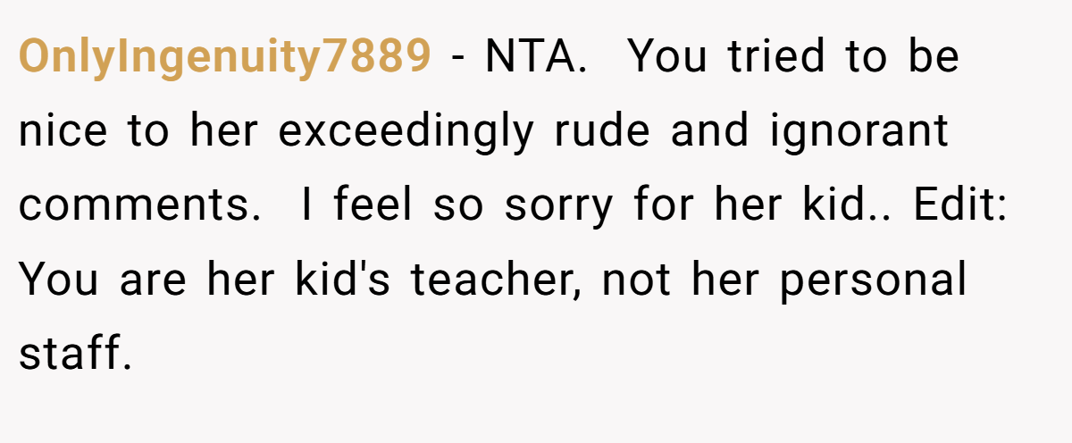 OnlyIngenuity7889 − NTA.  You tried to be nice to her exceedingly rude and ignorant comments.  I feel so sorry for her kid.. Edit:  You are her kid's teacher, not her personal staff.  