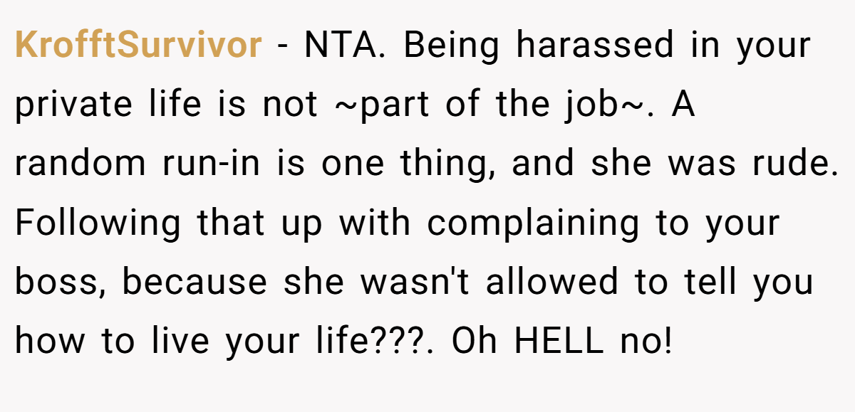 KrofftSurvivor − NTA. Being harassed in your private life is not ~part of the job~. A random run-in is one thing, and she was rude. Following that up with complaining to your boss, because she wasn't allowed to tell you how to live your life???. Oh HELL no!