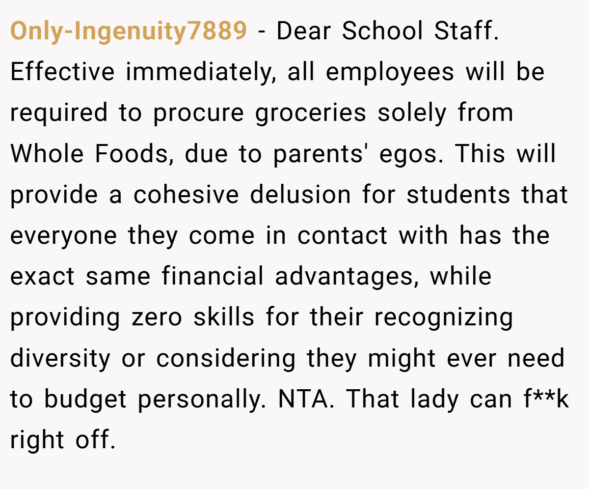 Only-Ingenuity7889 − Dear School Staff. Effective immediately, all employees will be required to procure groceries solely from Whole Foods, due to parents' egos. This will provide a cohesive delusion for students that everyone they come in contact with has the exact same financial advantages, while providing zero skills for their recognizing diversity or considering they might ever need to budget personally. NTA. That lady can f**k right off.