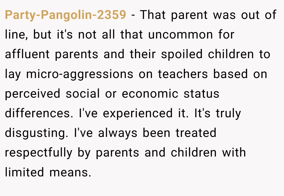 Party-Pangolin-2359 − That parent was out of line, but it's not all that uncommon for affluent parents and their spoiled children to lay micro-aggressions on teachers based on perceived social or economic status differences. I've experienced it. It's truly disgusting. I've always been treated respectfully by parents and children with limited means.