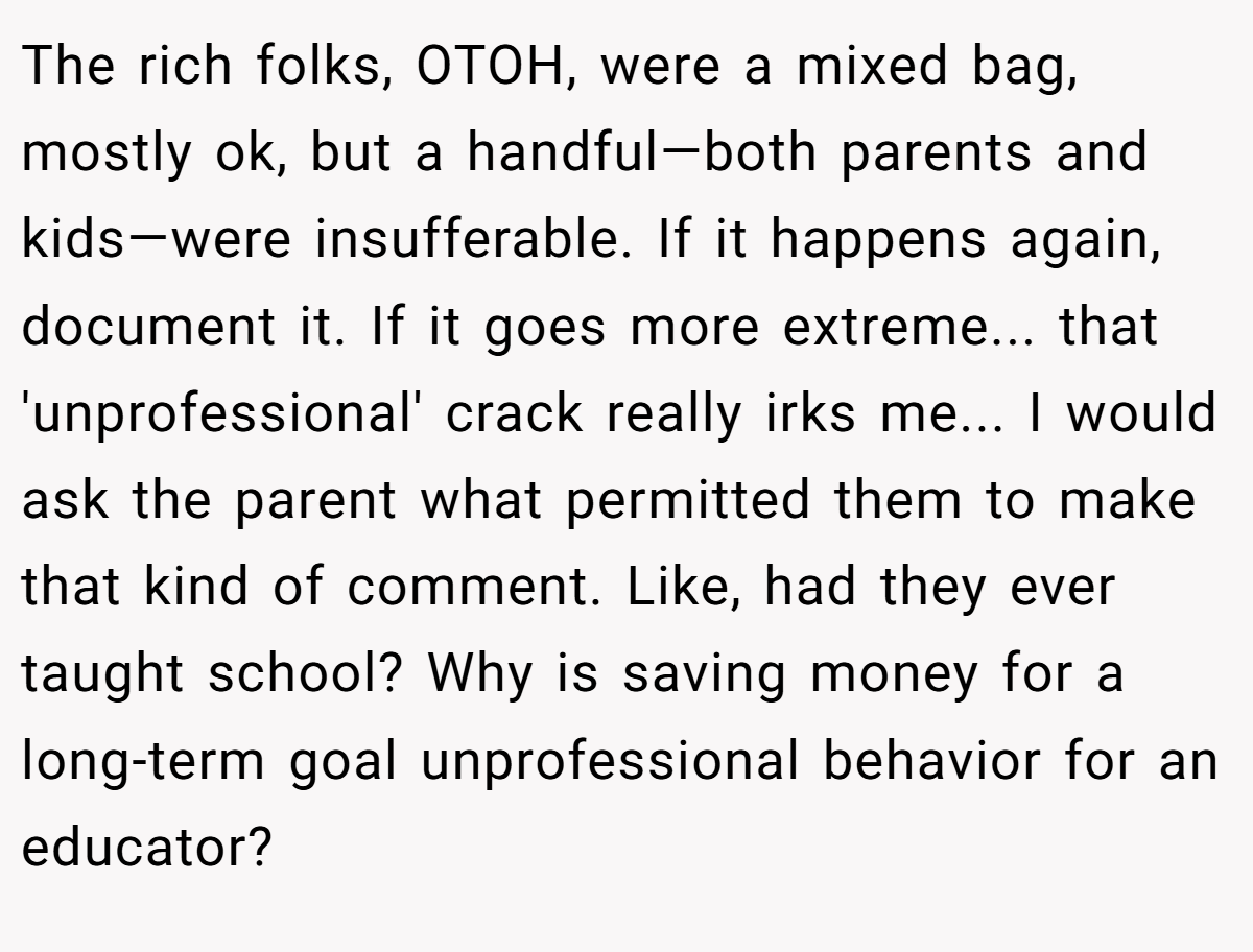 The rich folks, OTOH, were a mixed bag, mostly ok, but a handful—both parents and kids—were insufferable. If it happens again, document it. If it goes more extreme... that 'unprofessional' crack really irks me... I would ask the parent what permitted them to make that kind of comment. Like, had they ever taught school? Why is saving money for a long-term goal unprofessional behavior for an educator?