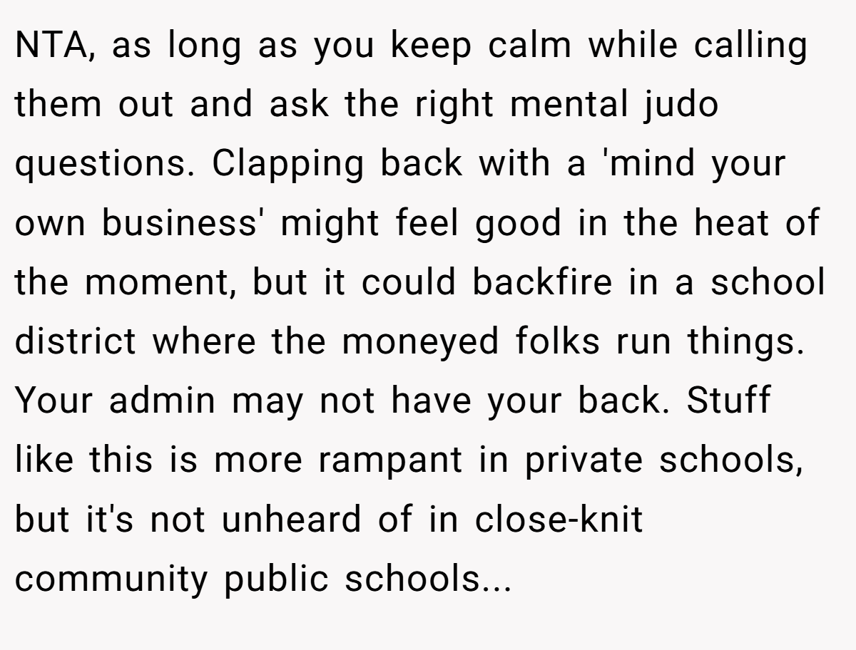 NTA, as long as you keep calm while calling them out and ask the right mental judo questions. Clapping back with a 'mind your own business' might feel good in the heat of the moment, but it could backfire in a school district where the moneyed folks run things. Your admin may not have your back. Stuff like this is more rampant in private schools, but it's not unheard of in close-knit community public schools...