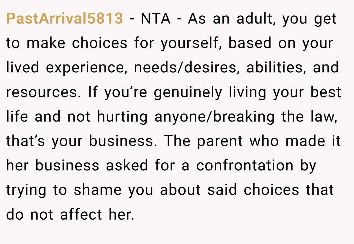 PastArrival5813 − NTA - As an adult, you get to make choices for yourself, based on your lived experience, needs/desires, abilities, and resources. If you’re genuinely living your best life and not hurting anyone/breaking the law, that’s your business. The parent who made it her business asked for a confrontation by trying to shame you about said choices that do not affect her.