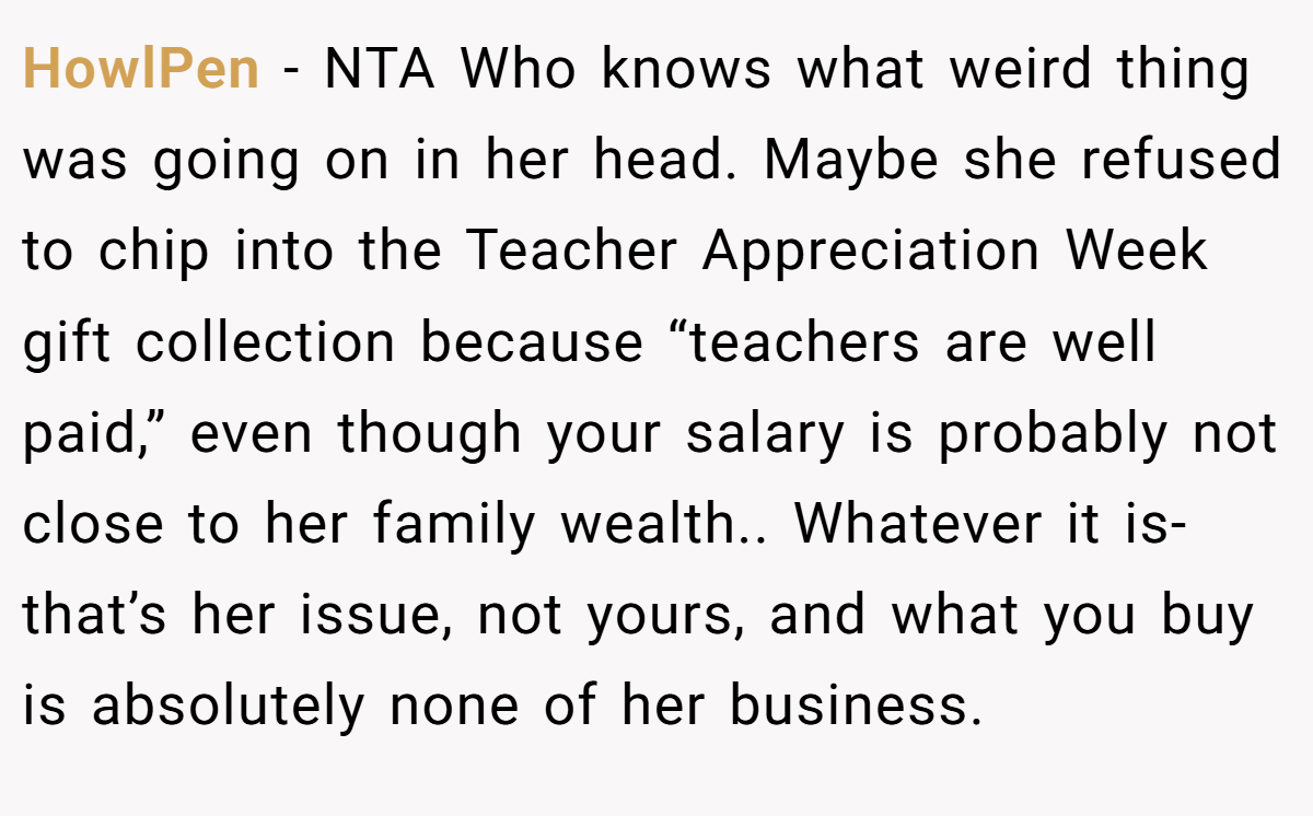 HowlPen − NTA Who knows what weird thing was going on in her head. Maybe she refused to chip into the Teacher Appreciation Week gift collection because “teachers are well paid,” even though your salary is probably not close to her family wealth.. Whatever it is- that’s her issue, not yours, and what you buy is absolutely none of her business. 