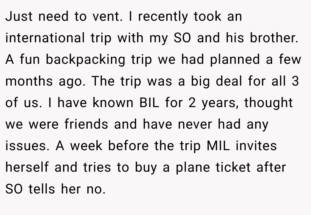 Just need to vent. I recently took an international trip with my SO and his brother. A fun backpacking trip we had planned a few months ago. The trip was a big deal for all 3 of us. I have known BIL for 2 years, thought we were friends and have never had any issues. A week before the trip MIL invites herself and tries to buy a plane ticket after SO tells her no.