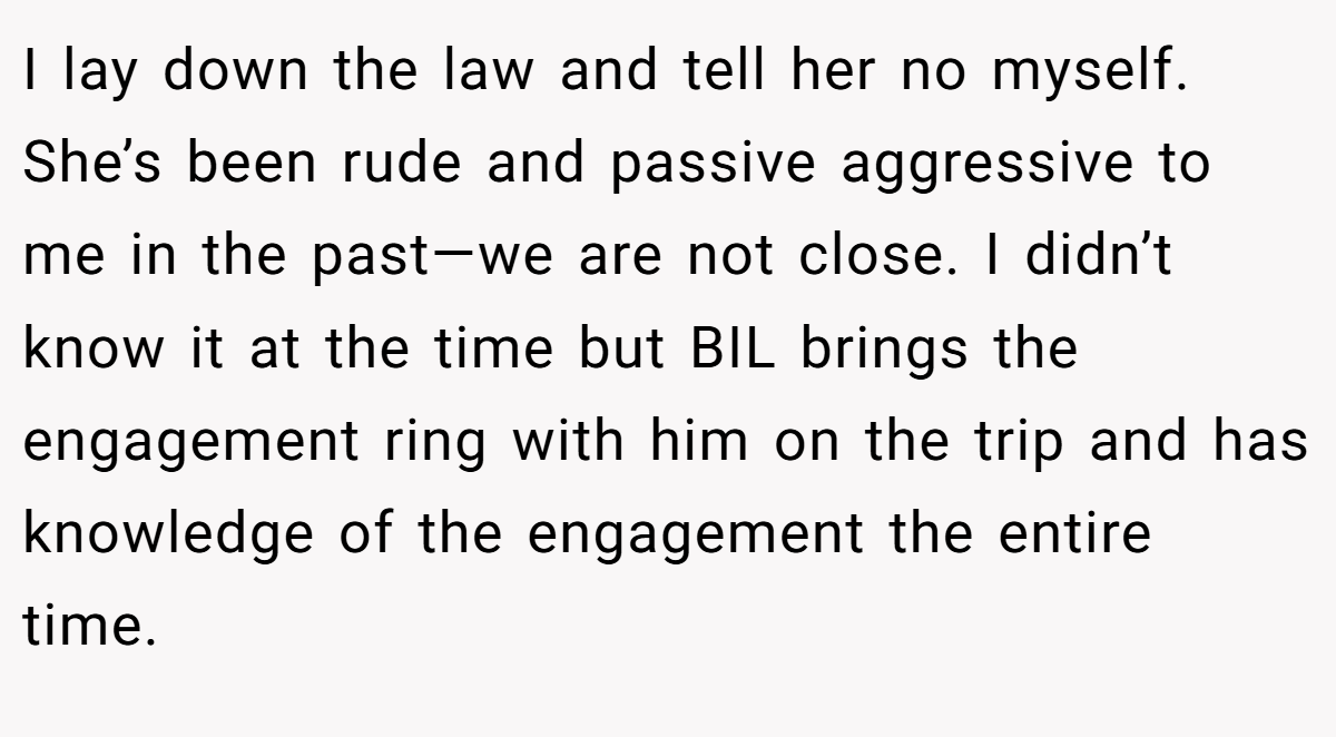 I lay down the law and tell her no myself. She’s been rude and passive aggressive to me in the past—we are not close. I didn’t know it at the time but BIL brings the engagement ring with him on the trip and has knowledge of the engagement the entire time.