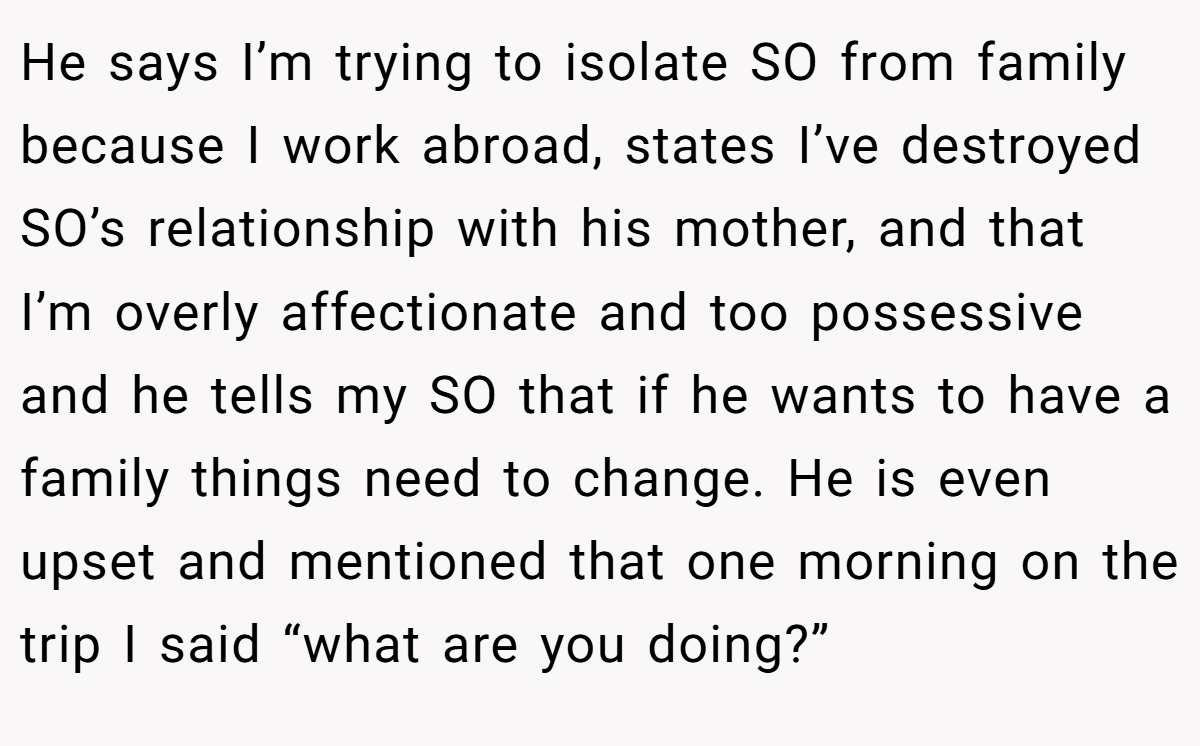 He says I’m trying to isolate SO from family because I work abroad, states I’ve destroyed SO’s relationship with his mother, and that I’m overly affectionate and too possessive and he tells my SO that if he wants to have a family things need to change. He is even upset and mentioned that one morning on the trip I said “what are you doing?”