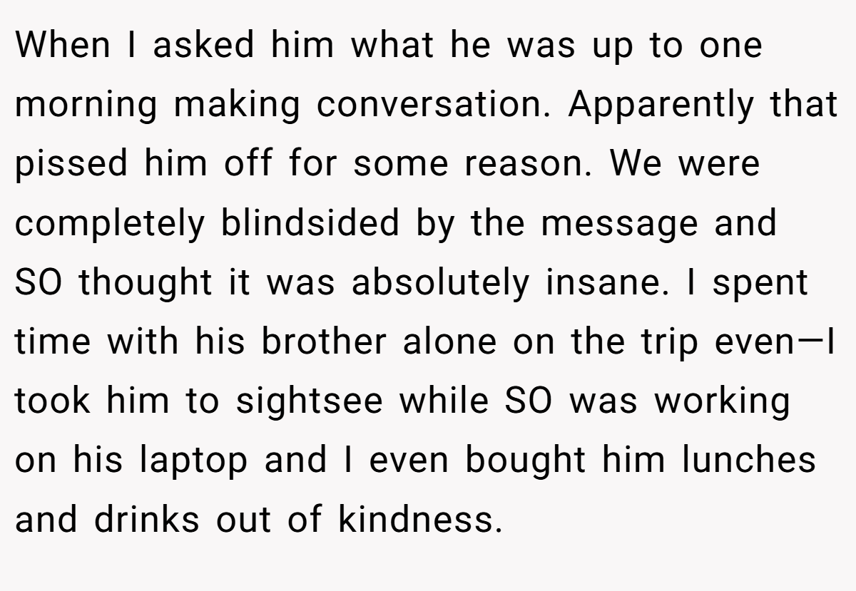 When I asked him what he was up to one morning making conversation. Apparently that pissed him off for some reason. We were completely blindsided by the message and SO thought it was absolutely insane. I spent time with his brother alone on the trip even—I took him to sightsee while SO was working on his laptop and I even bought him lunches and drinks out of kindness.